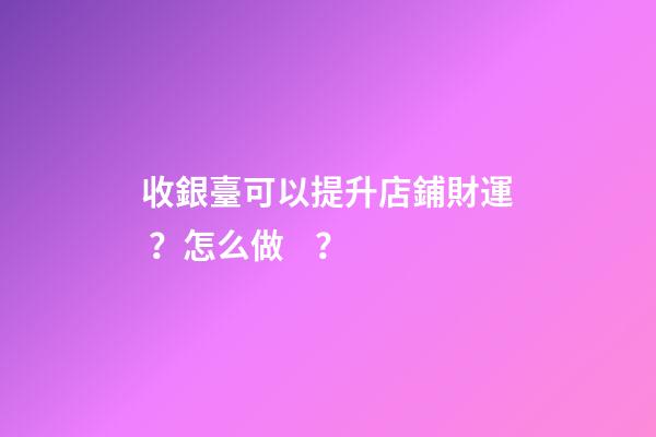 收銀臺可以提升店鋪財運？怎么做？